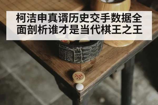 柯洁申真谞历史交手数据全面剖析谁才是当代棋王之王