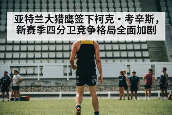 亚特兰大猎鹰签下柯克·考辛斯,新赛季四分卫竞争格局全面加剧